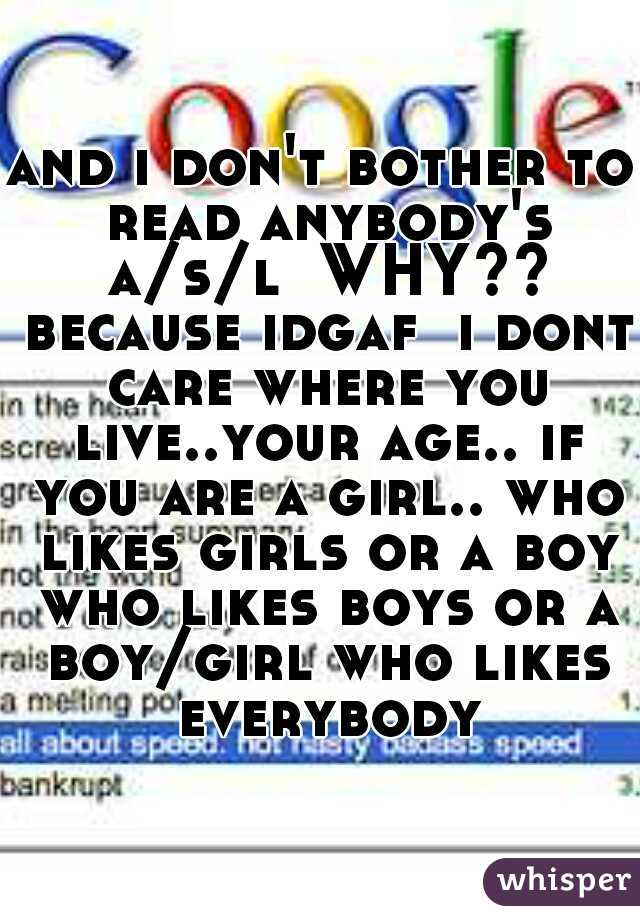 and i don't bother to read anybody's a/s/l  WHY?? because idgaf  i dont care where you live..your age.. if you are a girl.. who likes girls or a boy who likes boys or a boy/girl who likes everybody