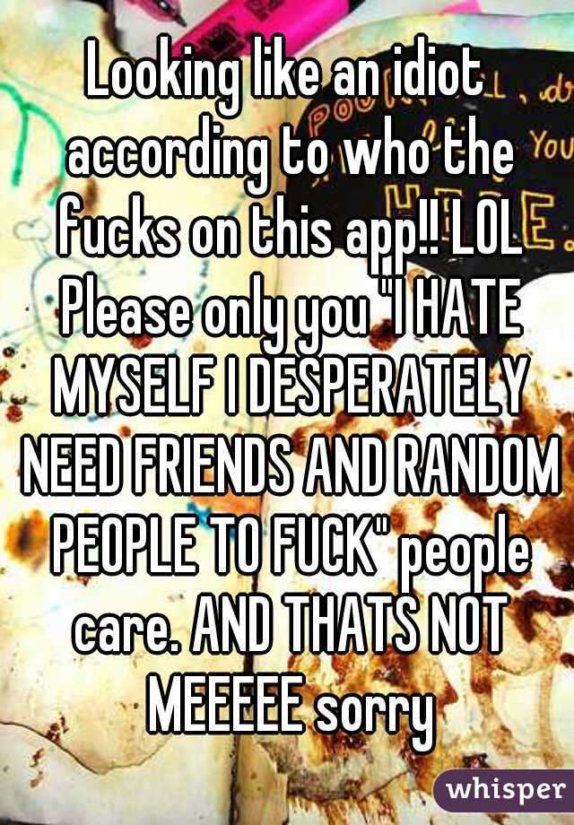 Looking like an idiot according to who the fucks on this app!! LOL Please only you "I HATE MYSELF I DESPERATELY NEED FRIENDS AND RANDOM PEOPLE TO FUCK" people care. AND THATS NOT MEEEEE sorry