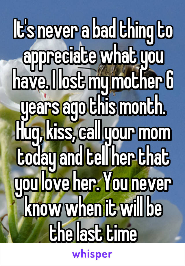 It's never a bad thing to appreciate what you have. I lost my mother 6 years ago this month. Hug, kiss, call your mom today and tell her that you love her. You never know when it will be the last time