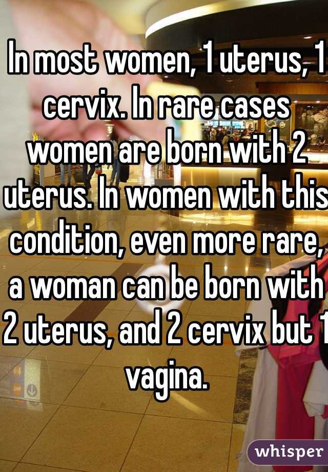 In most women, 1 uterus, 1 cervix. In rare cases women are born with 2 uterus. In women with this condition, even more rare, a woman can be born with 2 uterus, and 2 cervix but 1 vagina. 