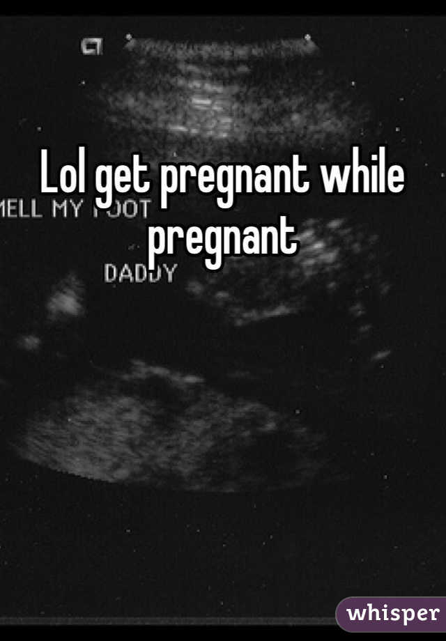 Lol get pregnant while pregnant 