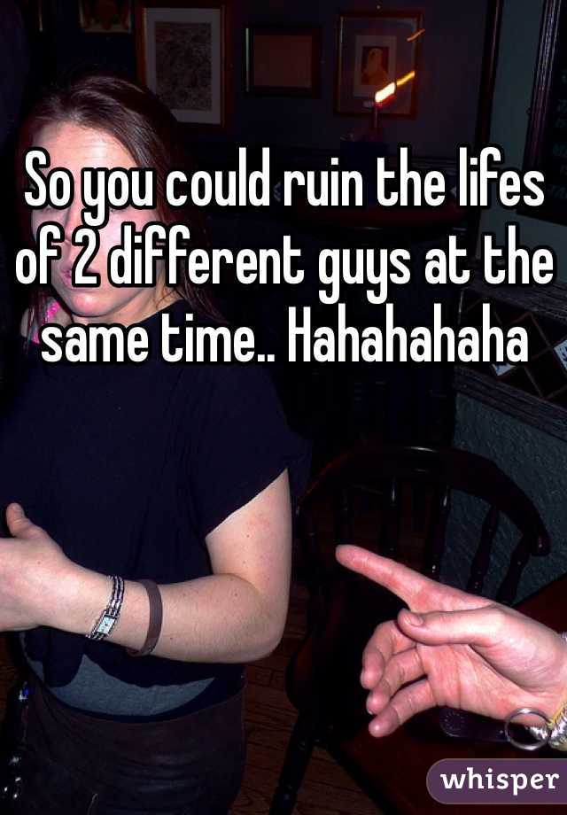 So you could ruin the lifes of 2 different guys at the same time.. Hahahahaha