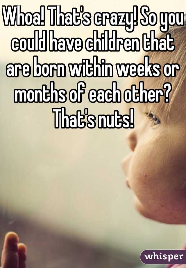 Whoa! That's crazy! So you could have children that are born within weeks or months of each other? That's nuts! 