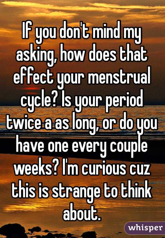 If you don't mind my asking, how does that effect your menstrual cycle? Is your period twice a as long, or do you have one every couple weeks? I'm curious cuz this is strange to think about. 