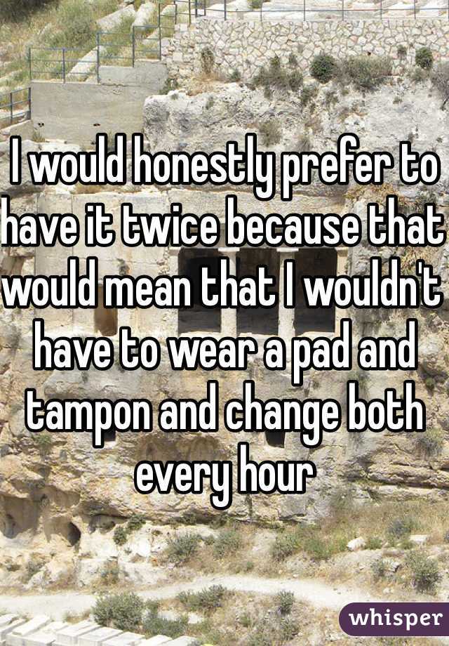 I would honestly prefer to have it twice because that would mean that I wouldn't have to wear a pad and tampon and change both every hour 