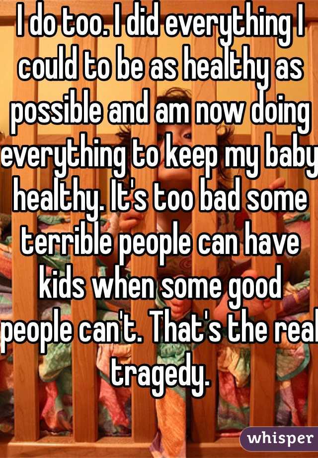 I do too. I did everything I could to be as healthy as possible and am now doing everything to keep my baby healthy. It's too bad some terrible people can have kids when some good people can't. That's the real tragedy. 