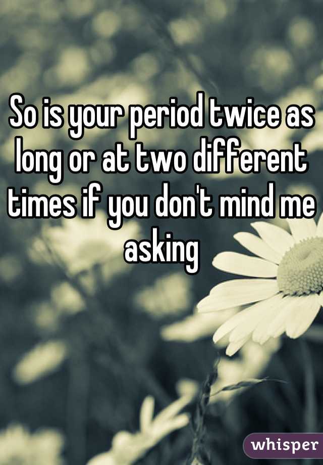 So is your period twice as long or at two different times if you don't mind me asking