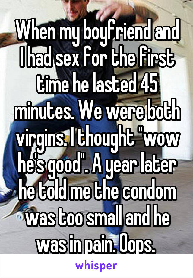When my boyfriend and I had sex for the first time he lasted 45 minutes. We were both virgins. I thought "wow he's good". A year later he told me the condom was too small and he was in pain. Oops. 