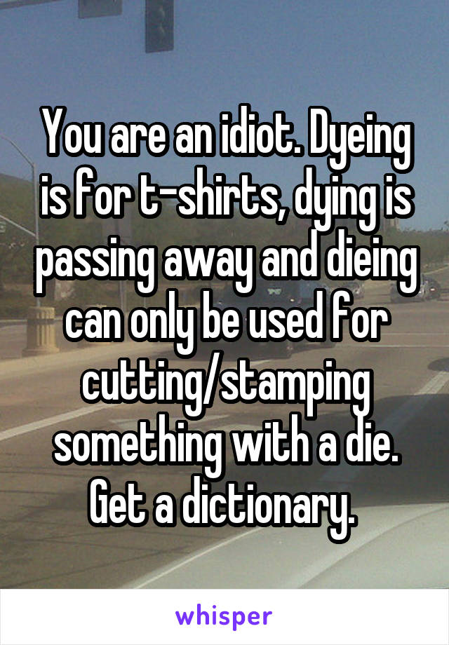 You are an idiot. Dyeing is for t-shirts, dying is passing away and dieing can only be used for cutting/stamping something with a die. Get a dictionary. 