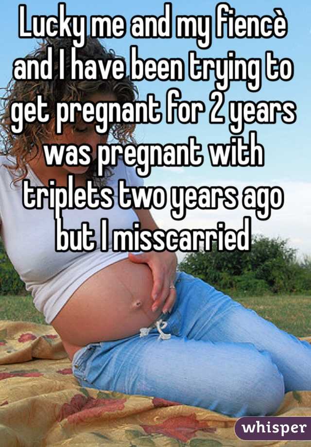 Lucky me and my fiencè and I have been trying to get pregnant for 2 years was pregnant with triplets two years ago but I misscarried
