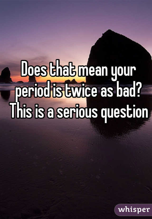 Does that mean your period is twice as bad? This is a serious question