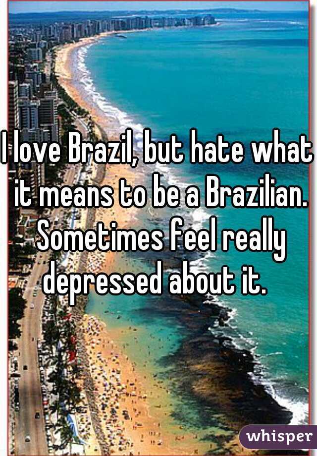 I love Brazil, but hate what it means to be a Brazilian. Sometimes feel really depressed about it.  