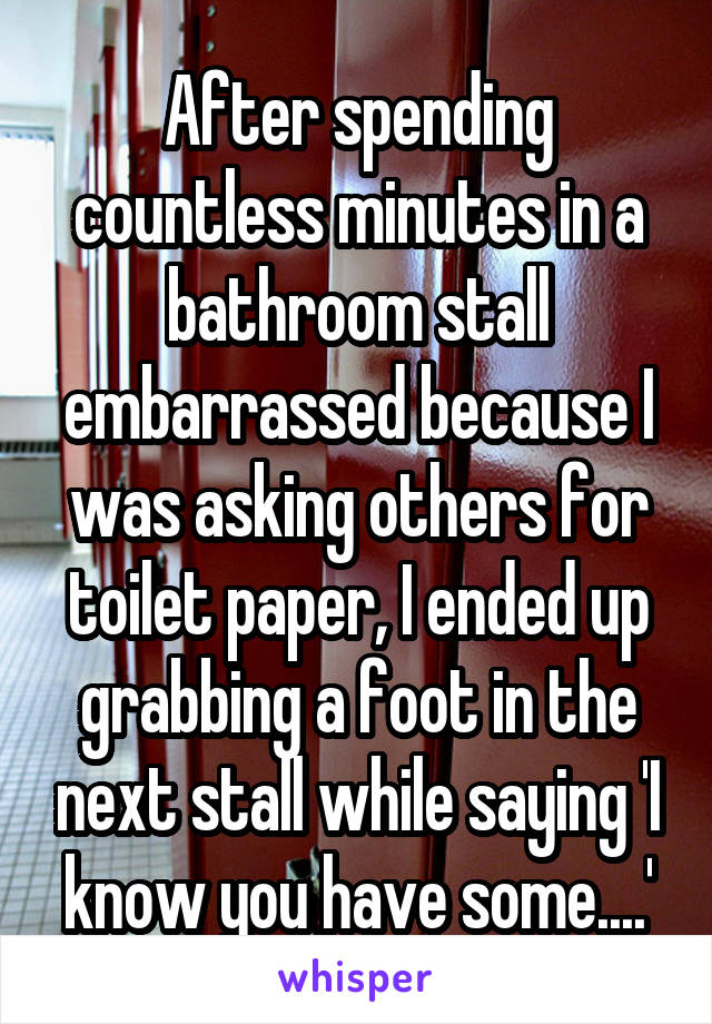 After spending countless minutes in a bathroom stall embarrassed because I was asking others for toilet paper, I ended up grabbing a foot in the next stall while saying 'I know you have some....'
