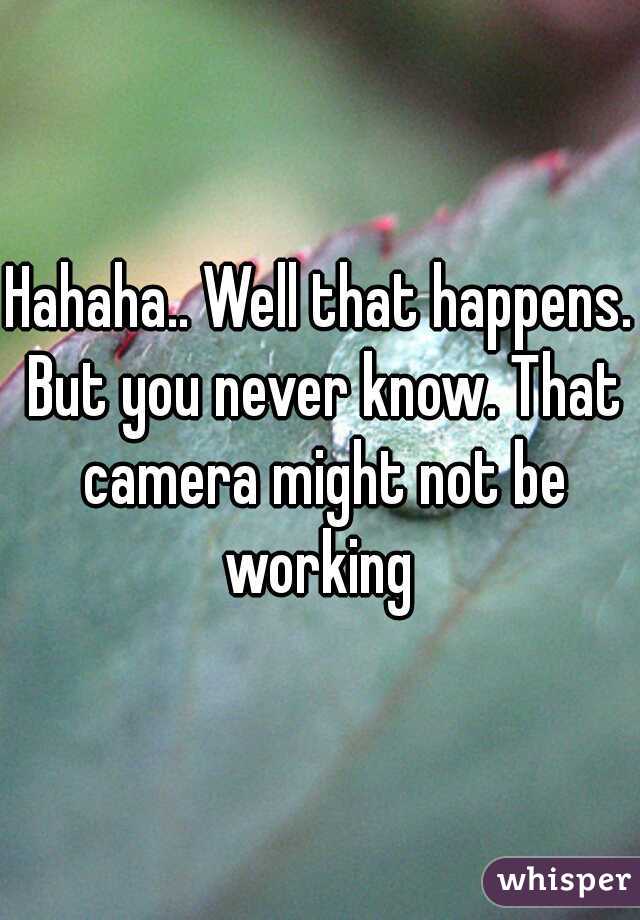 Hahaha.. Well that happens. But you never know. That camera might not be working 