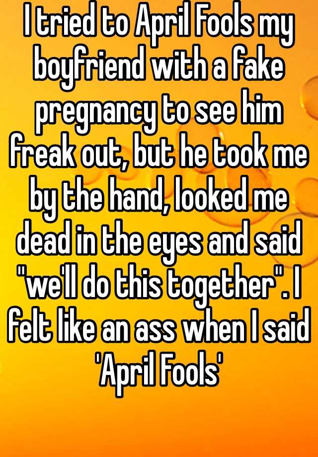 I tried to April Fools my boyfriend with a fake pregnancy to see him freak out, but he took me by the hand, looked me dead in the eyes and said "we'll do this together". I felt like an ass when I said 'April Fools'