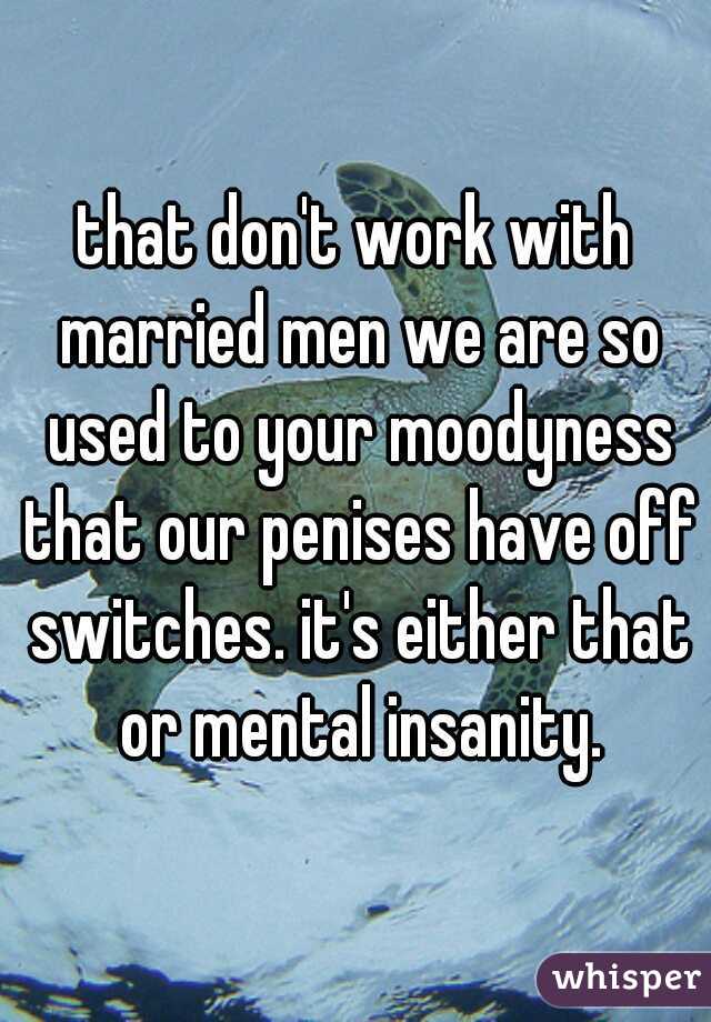 that don't work with married men we are so used to your moodyness that our penises have off switches. it's either that or mental insanity.