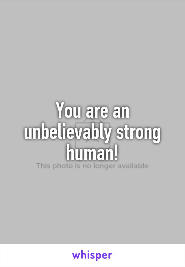 You are an unbelievably strong human!