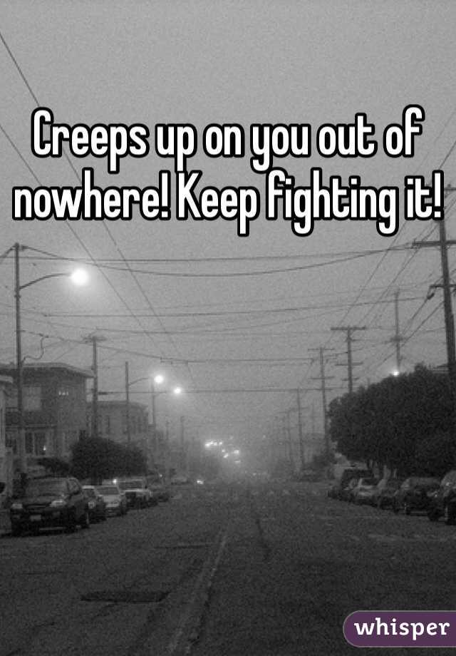 Creeps up on you out of nowhere! Keep fighting it! 