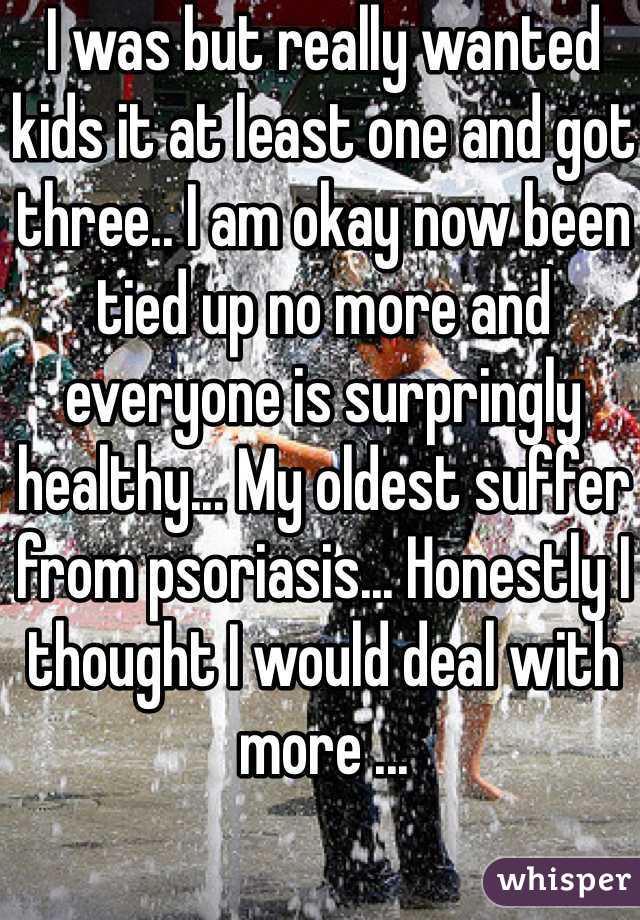 I was but really wanted kids it at least one and got three.. I am okay now been tied up no more and everyone is surpringly healthy... My oldest suffer from psoriasis... Honestly I thought I would deal with more ...