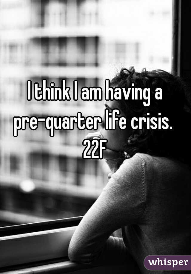 I think I am having a pre-quarter life crisis.  
22F