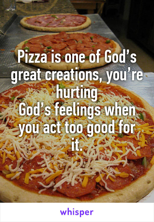 Pizza is one of God’s great creations, you’re hurting
God’s feelings when
you act too good for it.
