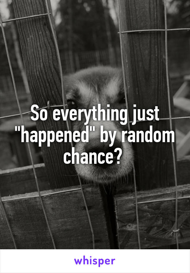 So everything just "happened" by random chance? 