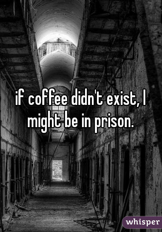 if coffee didn't exist, I might be in prison. 