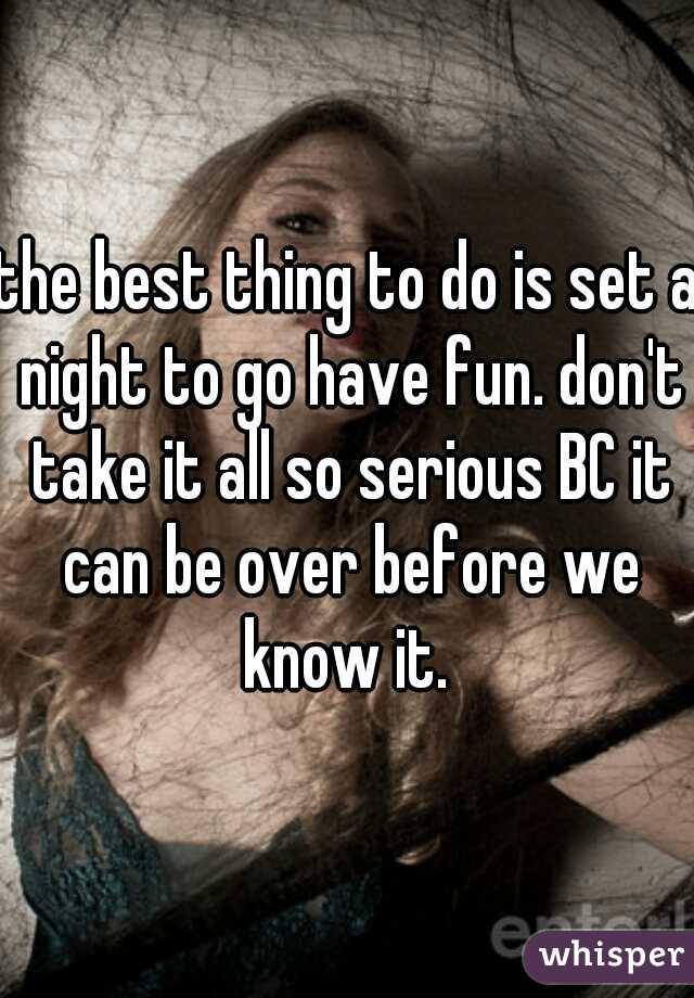 the best thing to do is set a night to go have fun. don't take it all so serious BC it can be over before we know it. 