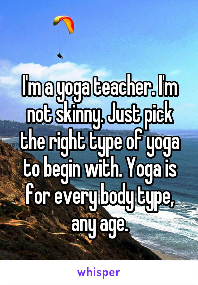 
I'm a yoga teacher. I'm not skinny. Just pick the right type of yoga to begin with. Yoga is for every body type, any age.
