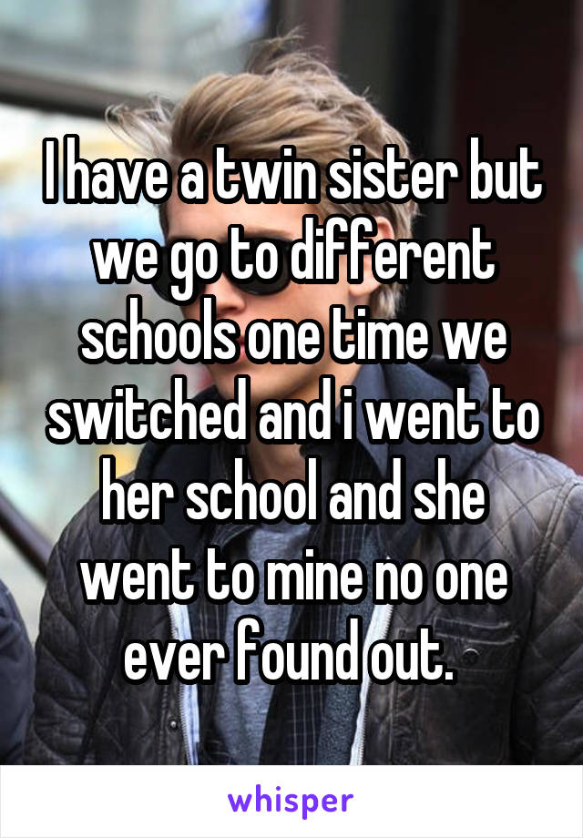 I have a twin sister but we go to different schools one time we switched and i went to her school and she went to mine no one ever found out. 