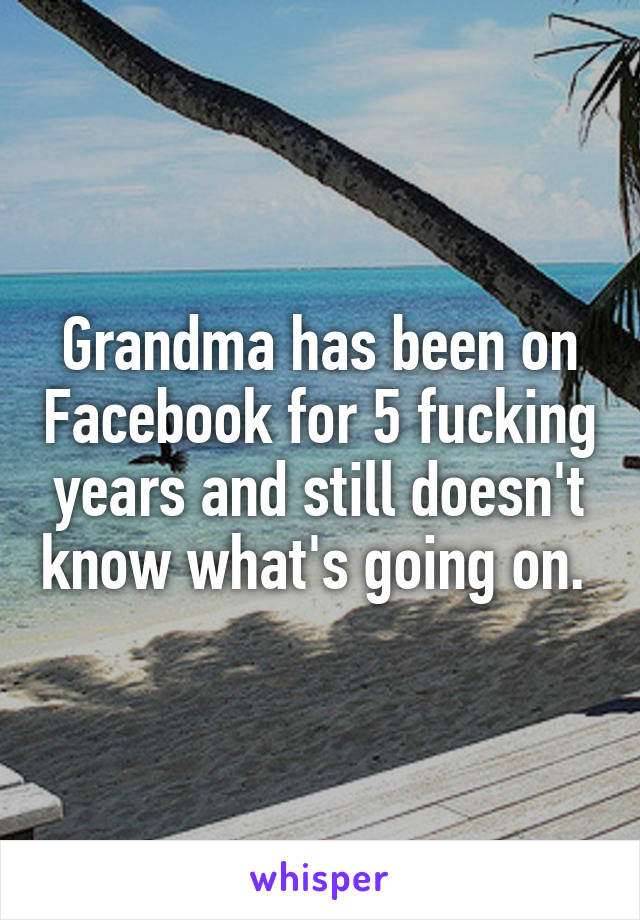 Grandma has been on Facebook for 5 fucking years and still doesn't know what's going on. 