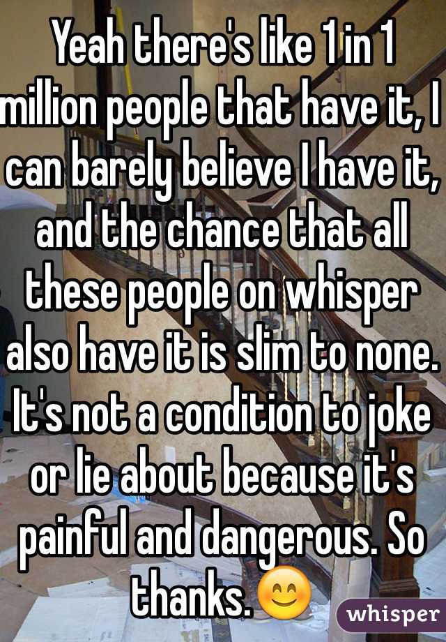 Yeah there's like 1 in 1 million people that have it, I can barely believe I have it, and the chance that all these people on whisper also have it is slim to none. It's not a condition to joke or lie about because it's painful and dangerous. So thanks.😊