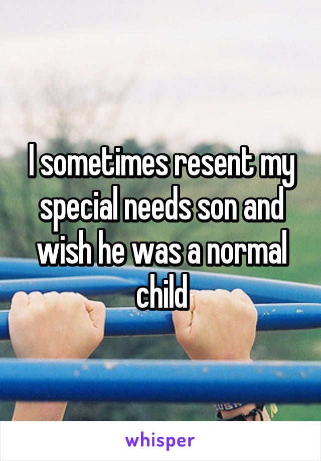 I sometimes resent my special needs son and wish he was a normal child