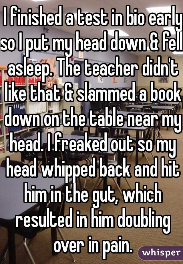 I finished a test in bio early so I put my head down & fell asleep. The teacher didn't like that & slammed a book down on the table near my head. I freaked out so my head whipped back and hit him in the gut, which resulted in him doubling over in pain. 