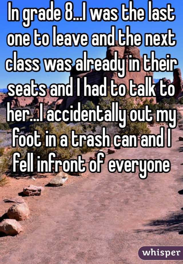 In grade 8...I was the last one to leave and the next class was already in their seats and I had to talk to her...I accidentally out my foot in a trash can and I fell infront of everyone