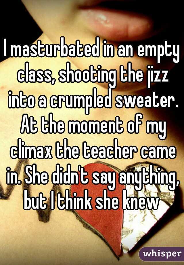 I masturbated in an empty class, shooting the jizz into a crumpled sweater. At the moment of my climax the teacher came in. She didn't say anything, but I think she knew 