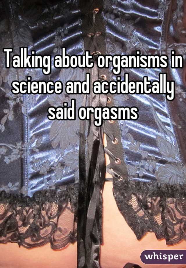 Talking about organisms in science and accidentally said orgasms