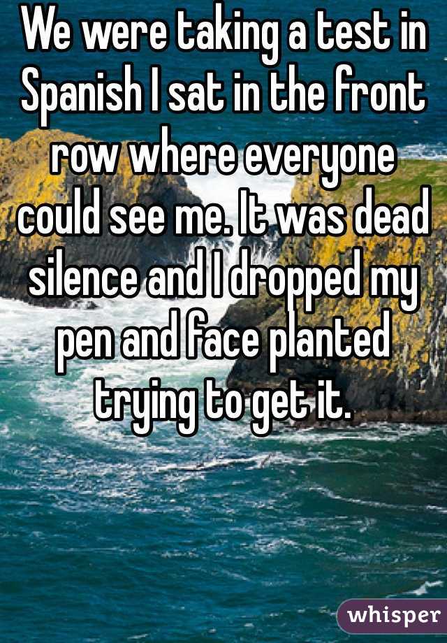 We were taking a test in Spanish I sat in the front row where everyone could see me. It was dead silence and I dropped my pen and face planted trying to get it.