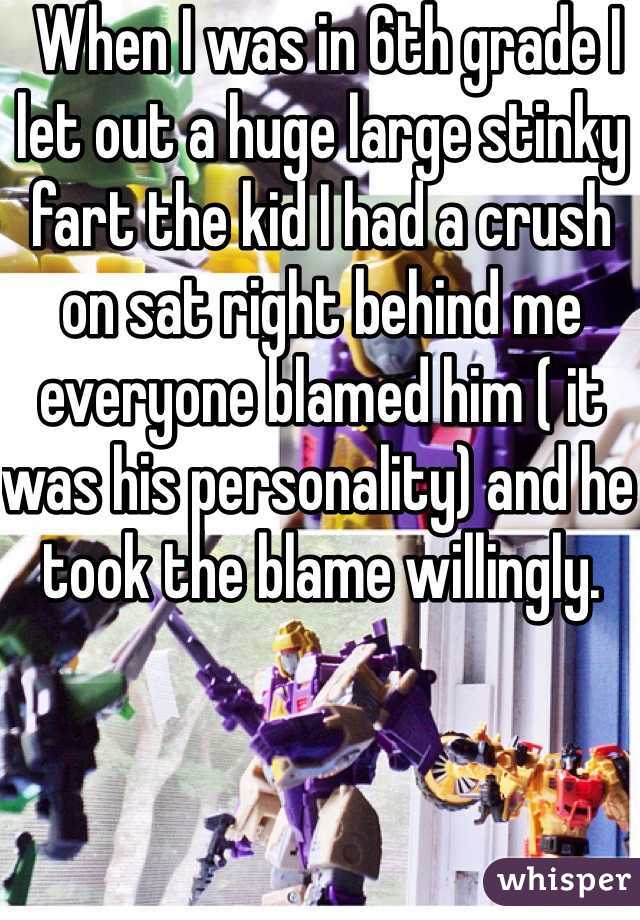  When I was in 6th grade I let out a huge large stinky fart the kid I had a crush on sat right behind me everyone blamed him ( it was his personality) and he took the blame willingly. 