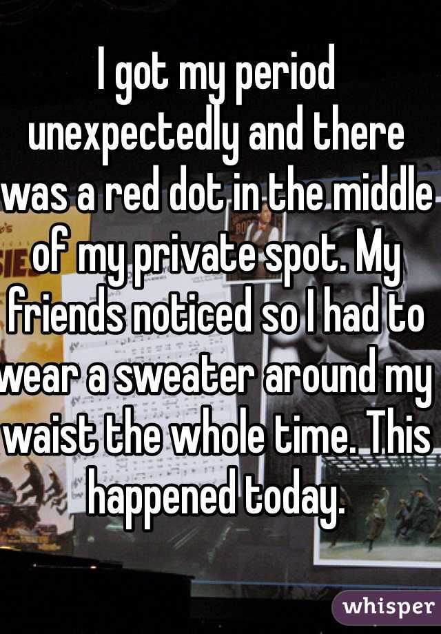 I got my period unexpectedly and there was a red dot in the middle of my private spot. My friends noticed so I had to wear a sweater around my waist the whole time. This happened today. 