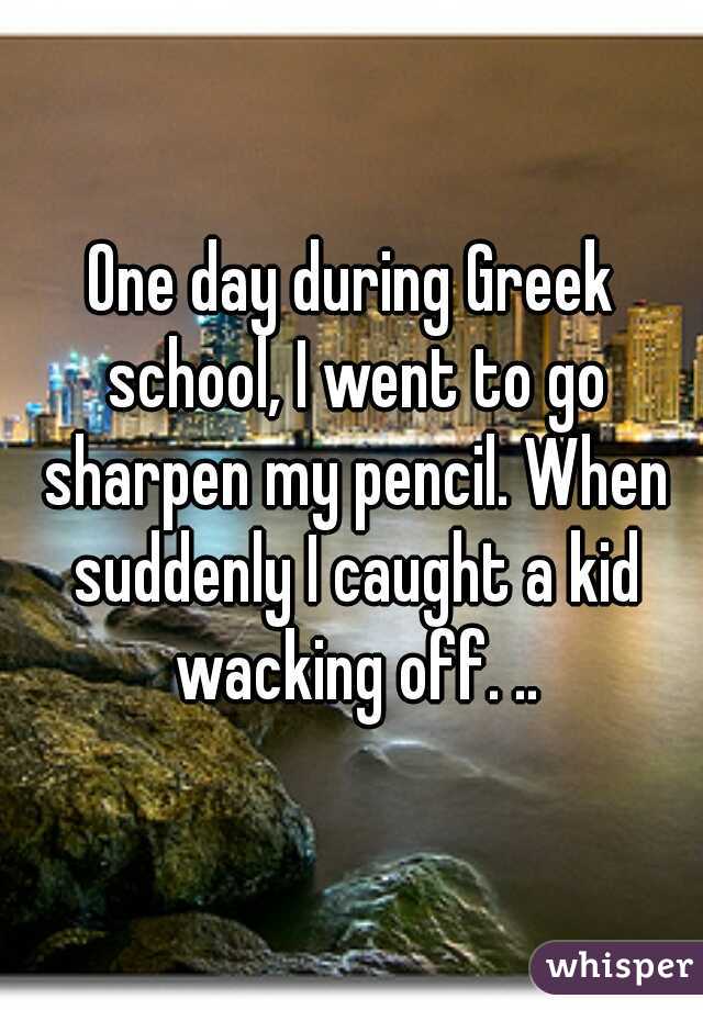 One day during Greek school, I went to go sharpen my pencil. When suddenly I caught a kid wacking off. ..