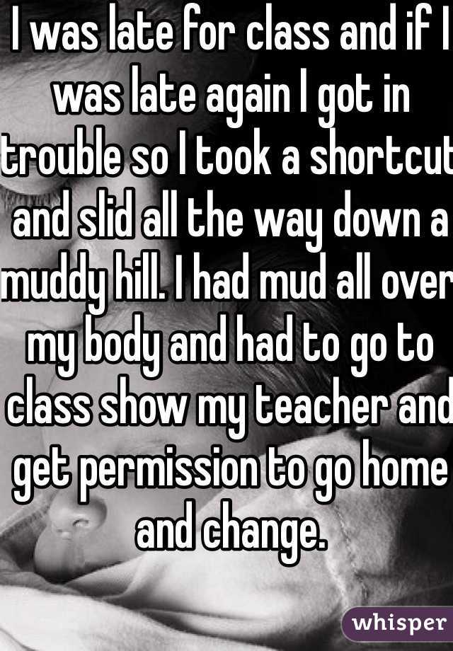 I was late for class and if I was late again I got in trouble so I took a shortcut and slid all the way down a muddy hill. I had mud all over my body and had to go to class show my teacher and get permission to go home and change. 