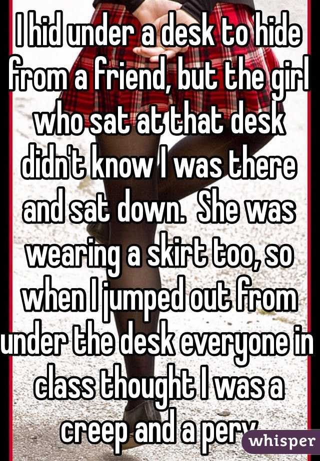 I hid under a desk to hide from a friend, but the girl who sat at that desk didn't know I was there and sat down.  She was wearing a skirt too, so when I jumped out from under the desk everyone in class thought I was a creep and a perv 