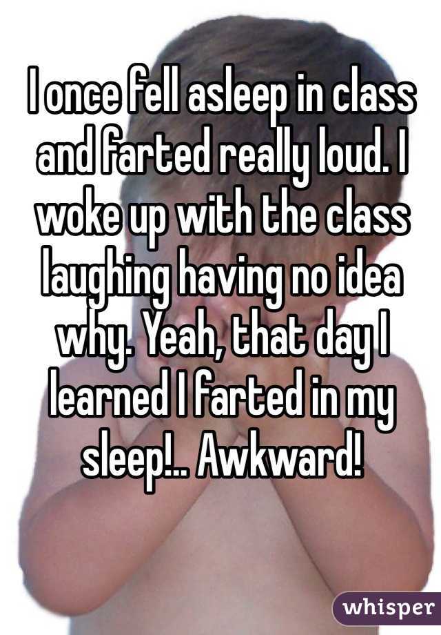 I once fell asleep in class and farted really loud. I woke up with the class laughing having no idea why. Yeah, that day I learned I farted in my sleep!.. Awkward!