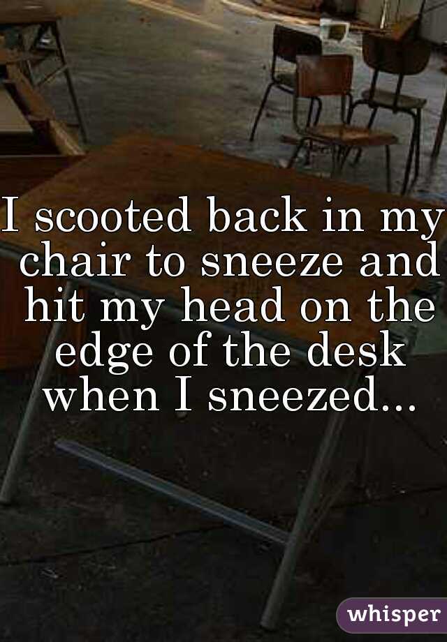 I scooted back in my chair to sneeze and hit my head on the edge of the desk when I sneezed...