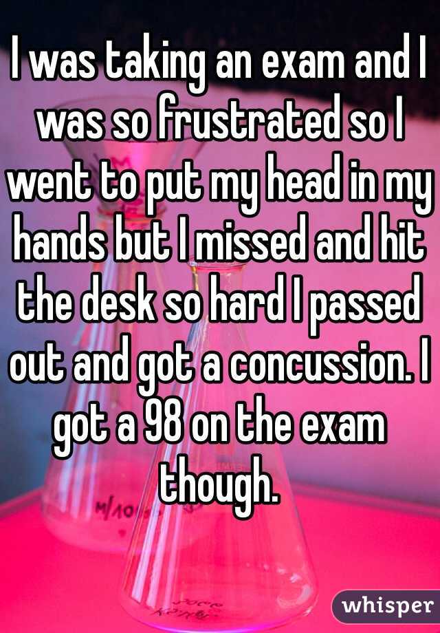 I was taking an exam and I was so frustrated so I went to put my head in my hands but I missed and hit the desk so hard I passed out and got a concussion. I got a 98 on the exam though.