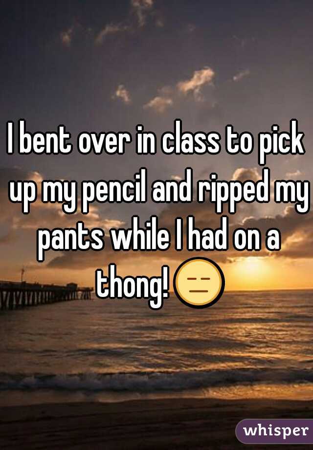 I bent over in class to pick up my pencil and ripped my pants while I had on a thong! = 