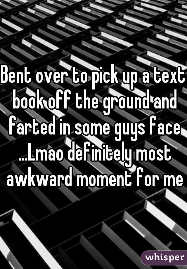 Bent over to pick up a text book off the ground and farted in some guys face ...Lmao definitely most awkward moment for me