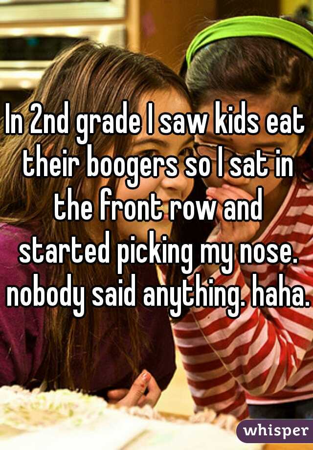 In 2nd grade I saw kids eat their boogers so I sat in the front row and started picking my nose. nobody said anything. haha.