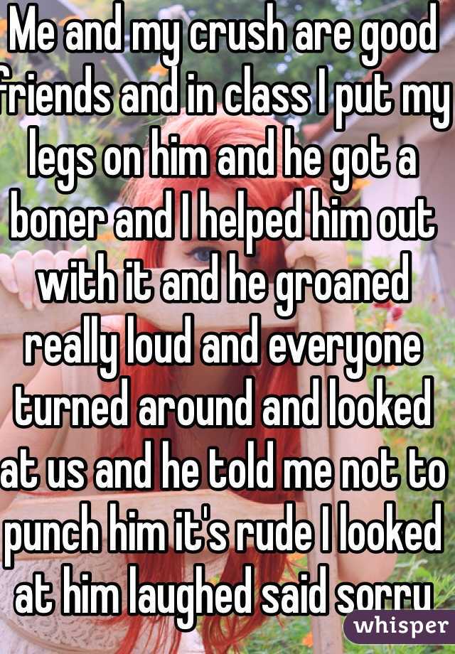 Me and my crush are good friends and in class I put my legs on him and he got a boner and I helped him out with it and he groaned really loud and everyone turned around and looked at us and he told me not to punch him it's rude I looked at him laughed said sorry 